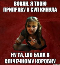 вован, я твою приправу в суп кинула ну та, шо була в спічечному коробку