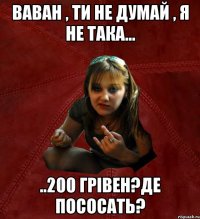 ваван , ти не думай , я не така... ..200 грівен?де пососать?