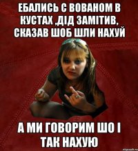 ебались с вованом в кустах ,дід замітив, сказав шоб шли нахуй а ми говорим шо і так нахую