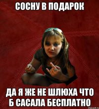 сосну в подарок да я же не шлюха что б сасала бесплатно