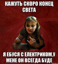 Кажуть скоро конец света Я ебуся с електриком,у мене он всегда буде