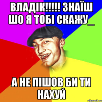 ВЛАДІК!!!!! ЗНАЇШ ШО Я ТОБІ СКАЖУ_ А НЕ ПІШОВ БИ ТИ НАХУЙ