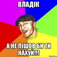 ВЛАДІК А НЕ ПІШОВ БИ ТИ НАХУЙ!!!