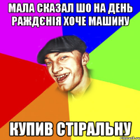 мала сказал шо на день раждєнія хоче машину купив стіральну