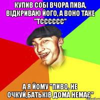 купив собі вчора пива, відкриваю його, а воно таке "тсссссс" а я йому "пиво, не очкуй,батьків дома немає"