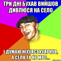 три дні бухав вийшов дивлюся на село і думаю ніхуясе хуярнув, а село то не моє...