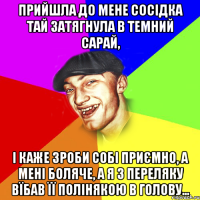 Прийшла до мене сосідка тай затягнула в темний сарай, і каже зроби собі приємно, а мені боляче, а я з переляку вїбав її полінякою в голову...