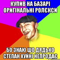 купив на базарі оригінальні ролєкси бо знаю шо дядько степан хуйні непродає