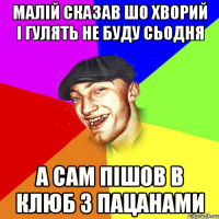 малій сказав шо хворий і гулять не буду сьодня а сам пішов в клюб з пацанами