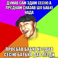 думав сам здам сесію а прєдкам сказав шо бабкі нада проєбав бабкі не здав сесію батько дав пізди