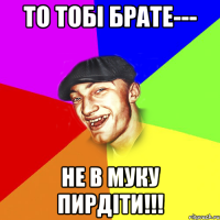 то тобі брате--- не в муку пирдіти!!!