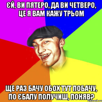 єй, ви пятеро, да ви четверо, це я вам кажу трьом ще раз бачу обох тут побачу, по єбалу получиш, поняв?