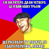 єй, ви пятеро, да ви четверо, це я вам кажу трьом ще раз обох тут побачу, по єбалу получиш, поняв?