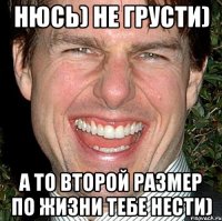 Нюсь) не грусти) А то второй размер по жизни тебе нести)