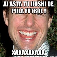 ai asta tu jioshi de pula futbol ! xaxaxaxaxa