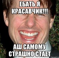 Ебать я красавчик!!! Аш самому страшно стает