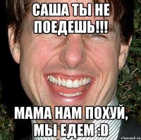 Саша ты не поедешь!!! Мама НАМ ПОХУЙ, мы едем :D