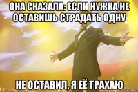 ОНА СКАЗАЛА: ЕСЛИ НУЖНА НЕ ОСТАВИШЬ СТРАДАТЬ ОДНУ НЕ ОСТАВИЛ, Я ЕЁ ТРАХАЮ