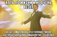 хоть по жизни и не очень везёт но зато миллионы тех головастиков, которые как шли к яйцеклетке - я уделал