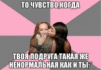 то чувство,когда твоя подруга такая же ненормальная как и ты;*