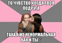 то чувство,когда твоя подруга такая же ненормальная как и ты ;*