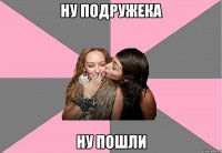 ну подружека ну пошли