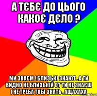 А ТЄБЄ ДО ЦЬОГО КАКОЄ ДЄЛО ? МИ ЗНАЄМ ! БЛИЗЬКІ ЗНАЮТ . А ТИ ВИДНО НЕ БЛИЗЬКІЙ ОТ ТИ НЕ ЗНАЄШ І НЕ ТРЕБА ТОБІ ЗНАТЬ . АЩАХАХА