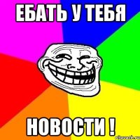 ебать у тебя новости !