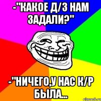 -"Какое д/з нам задали?" -"Ничего,у нас к/р была...