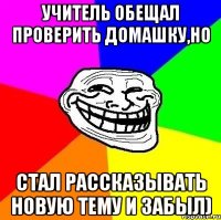 учитель обещал проверить домашку,но стал рассказывать новую тему и забыл)