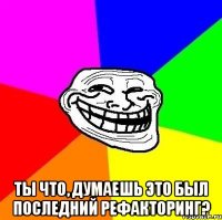  ТЫ ЧТО, ДУМАЕШЬ ЭТО БЫЛ ПОСЛЕДНИЙ РЕФАКТОРИНГ?