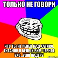 Только не говори Что ты не ревел над хатико, титаник и белый бим черное ухо...уши надеру