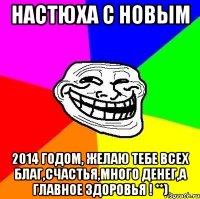 НАСТЮХА С НОВЫМ 2014 ГОДОМ, желаю тебе всех благ,счастья,много денег,а главное здоровья ! **)