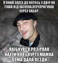 П’яний заліз до когось у двір.Як тікав від хазяїна,перепригував через забор. Наїбнувся,розірвав нахуй нову курту мамка дома дала пезди