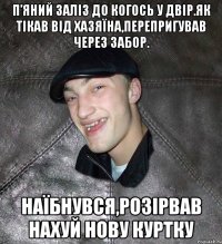 П’яний заліз до когось у двір.Як тікав від хазяїна,перепригував через забор. Наїбнувся,розірвав нахуй нову куртку