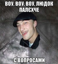 воу, воу, воу, Людок палєхче с вопросами