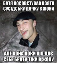 батя посовєтував взяти сусідську дочку в жони але вона поки шо дає себе брати тіки в жопу