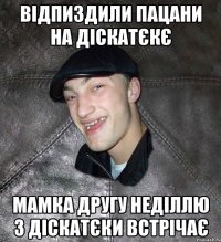 відпиздили пацани на діскатєкє мамка другу неділлю з діскатєки встрічає