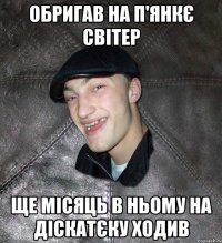 обригав на п'янкє світер ще місяць в ньому на діскатєку ходив