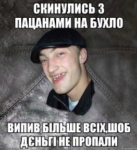 скинулись з пацанами на бухло випив більше всіх,шоб дєньгі не пропали