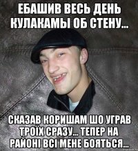 ебашив весь день кулакамы об стену... сказав коришам шо уграв троїх сразу... тепер на районі всі мене бояться...