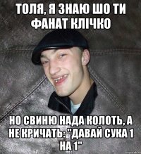 толя, я знаю шо ти фанат клічко но свиню нада колоть, а не кричать: "давай сука 1 на 1"