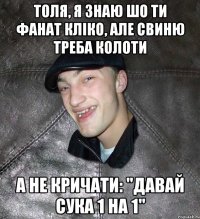 толя, я знаю шо ти фанат кліко, але свиню треба колоти а не кричати: "давай сука 1 на 1"