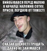 вийобувався перед малою в качалці. наложив сотку, присів, перднув от тяжесті сказав шо кості тріщать, давно не занімався