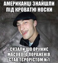 АМЕРИКАНЦІ ЗНАЙШЛИ ПІД КРОВАТЮ НОСКИ СКЗАЛИ ШО ОРУЖИЄ МАСОВОГО ПОРАЖЕНІЯ, СТАВ ТЄРОРІСТОМ №1