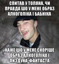 спитав у толяна, чи правда шо у мене образ алкоголіка і бабніка каже шо у мене скоріше образ алкоголіка і пиздуна-фантаста