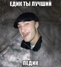 Едик ты лучший ПЕДИК