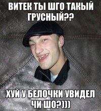 витек ты шго такый грусный?? хуй у белочки увидел чи шо?)))