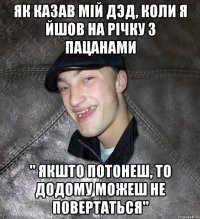 як казав мій дэд, коли я йшов на річку з пацанами " якшто потонеш, то додому можеш не повертаться"