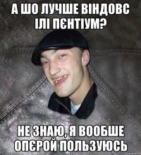 А шо лучше віндовс ілі пєнтіум? не знаю, я вообше опєрой пользуюсь